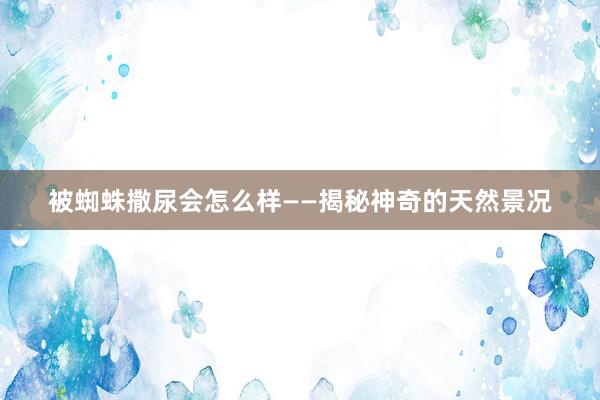 被蜘蛛撒尿会怎么样——揭秘神奇的天然景况